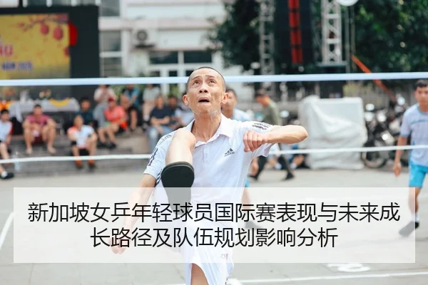 新加坡女乒年轻球员国际赛表现与未来成长路径及队伍规划影响分析